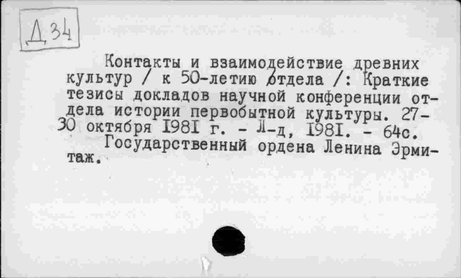 ﻿Контакты и взаимодействие древних культур / к 50-летию /тдела /: Краткие тезисы докладов научной конференции отдела истории первобытной культуры. 27-30 октября 1981 г. - -И-д, 1981. - 64с.
Государственный ордена Ленина Эрмитаж .